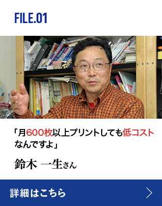 FILE.01 「月600枚以上プリントしても低コストなんですよ」鈴木 一生さん 詳細はこちら