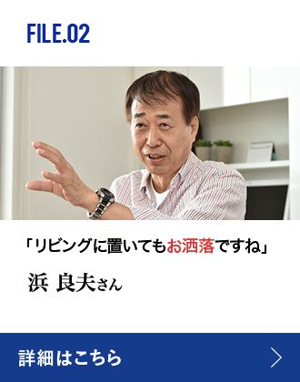 FILE.02 「リビングに置いてもお洒落ですね」浜 良夫さん 詳細はこちら