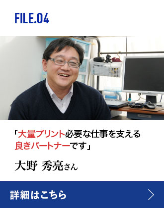 FILE.04 「大量プリントが必要な仕事を支える良きパートナーです」 大野秀亮さん 詳細はこちら