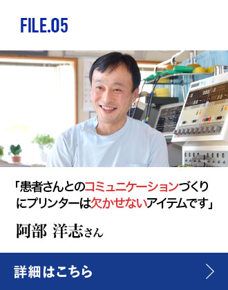 FILE.05 「患者さんとのコミュニケーションづくりにプリンターは欠かせないアイテムです」 阿部洋志さん 詳細はこちら