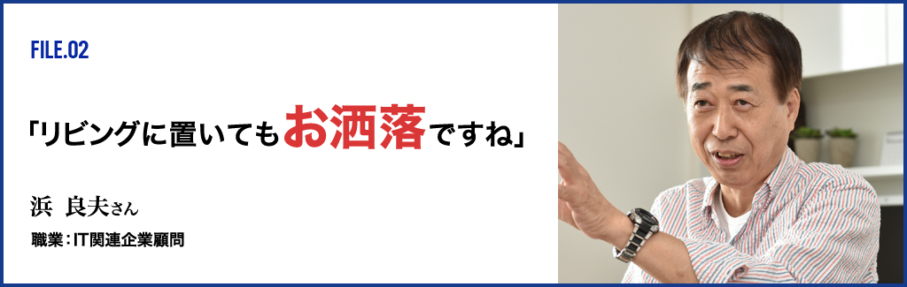 FILE.02 「リビングに置いてもお洒落ですね」 浜 良夫さん 職業：IT関連企業顧問
