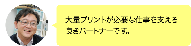 大量プリントが必要な仕事を支える良きパートナーです。