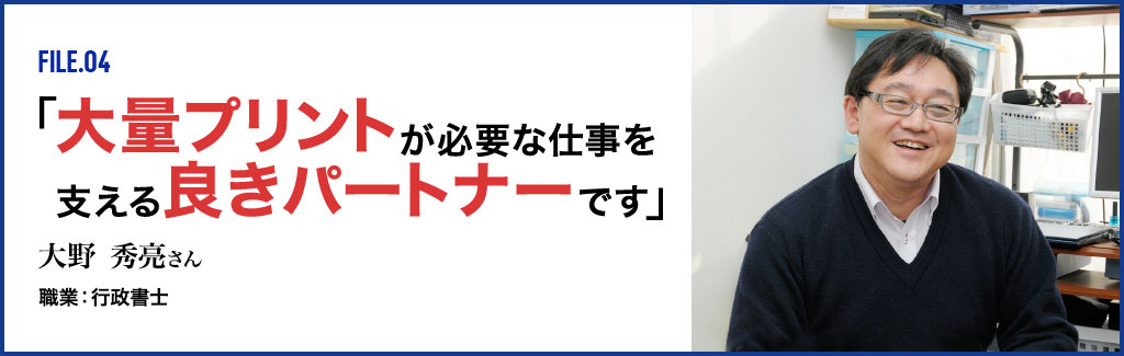 FILE.04 「大量プリントが必要な仕事を支える良きパートナーです」 大野秀亮さん 職業:行政書士