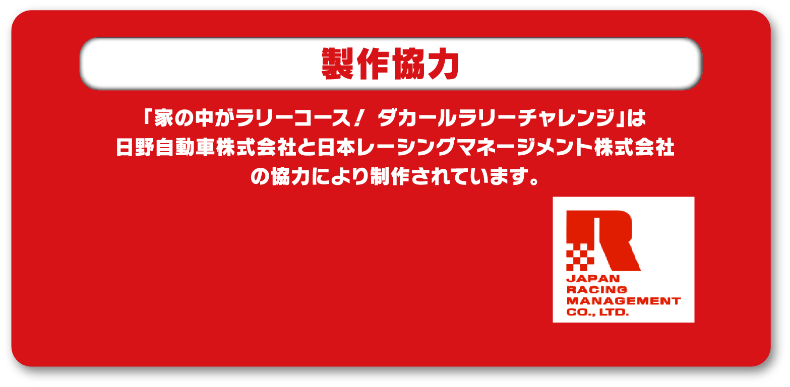 製作協力 「家の中がラリーコース！ ダカールラリーチャレンジ」は日野自動車株式会社と日本レーシングマネージメント株式会社の協力により制作されています。