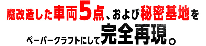魔改造した車両5点、および秘密基地をペーパークラフトにして完全再現。