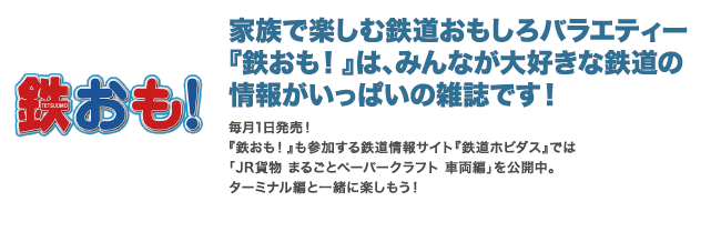 鉄おも！家族で楽しむ鉄道おもしろバラエティー「鉄おも！」は、みんなが大好きな鉄道の情報がいっぱいの雑誌です。毎月1日発売！「鉄おも！」も参加する鉄道情報サイト「鉄道ホビダス」では「JR貨物まるごとペーパークラフト車両編」を公開中。ターミナル編と一緒に楽しもう！