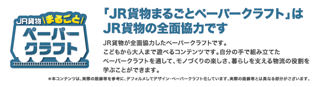 JR貨物まるごとペーパークラフトはJR貨物の全面協力です。JR貨物が全面協力したペーパークラフトです。こどもから大人まで遊べるコンテンツです。自分の手で組み立てたペーパークラフトを通して、モノづくりの楽しさ、暮らしを支える物流の役割を学ぶことができます。