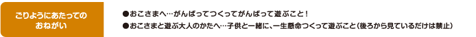 ごりようにあたってのおねがい ●おこさまへ…がんばってつくってがんばって遊ぶこと！ ●おこさまと遊ぶ大人のかたへ…子供と一緒に、一生懸命つくって遊ぶこと（後ろから見ているだけは禁止）