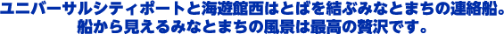 ユニバーサルシティポートと海遊館西はとばを結ぶみなとまちの連絡船。船から見えるみなとまちの風景は最高の贅沢です。