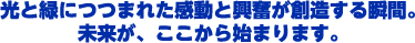 光と緑につつまれた感動と興奮が創造する瞬間。未来が、ここから始まります。