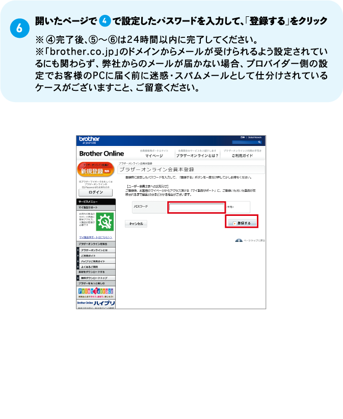 （6）開いたページで4で設定したパスワードを入力して、「登録する」をクリック※④完了後、⑤～⑥は24時間以内に完了してください。 ※「brother.co.jp」のドメインからメールが受けられるよう設定されているにも関わらず、弊社からのメールが届かない場合、プロバイダー側の設定でお客様のPCに届く前に迷惑・スパムメールとして仕分けされているケースがございますこと、ご留意ください。